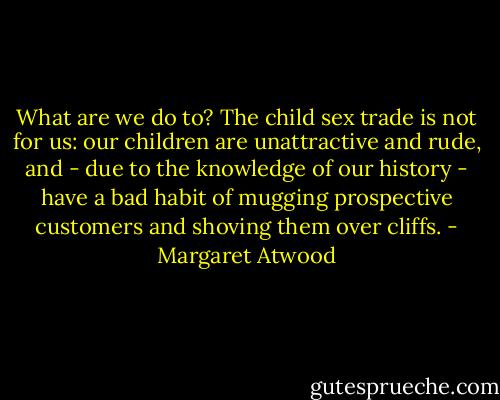 What are we do to? The child sex trade is not for us: our children are unattractive and rude, and - due to the knowledge of our history - have a bad habit of mugging prospective customers and shoving them over cliffs. - Margaret Atwood