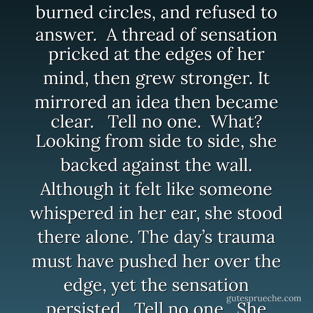 Okay, what in Hades just happened? Stones don’t glow blue or any other color and they certainly don’t burn circles on you.”<br /><br />The stone wasn’t talking.<br /><br />Alexandra considered herself well grounded, yet here she stood, talking to a stone that glowed, burned circles, and refused to answer.<br /><br />A thread of sensation pricked at the edges of her mind, then grew stronger. It mirrored an idea then became clear. <br /><br /><i>Tell no one.</i><br /><br />What? Looking from side to side, she backed against the wall. Although it felt like someone whispered in her ear, she stood there alone. The day’s trauma must have pushed her over the edge, yet the sensation persisted.<br /><br /><i>Tell no one.</i><br /><br />She froze. Her eyes darted around the room. The muscles in her legs tightened as she prepared to bolt from the room.<br /><br />Alexandra swallowed and licked her lips. “Who would believe me anyway?” she whispered. - H.H. Laura