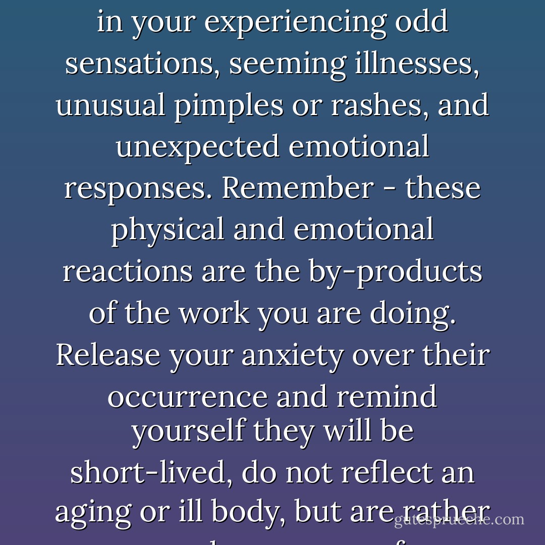 From time to time the by-products of using your inner energy worker will result in your experiencing odd sensations, seeming illnesses, unusual pimples or rashes, and unexpected emotional responses. Remember - these physical and emotional reactions are the by-products of the work you are doing. Release your anxiety over their occurrence and remind yourself they will be short-lived, do not reflect an aging or ill body, but are rather normal responses of a reflective energetic being. - Elaine Seiler