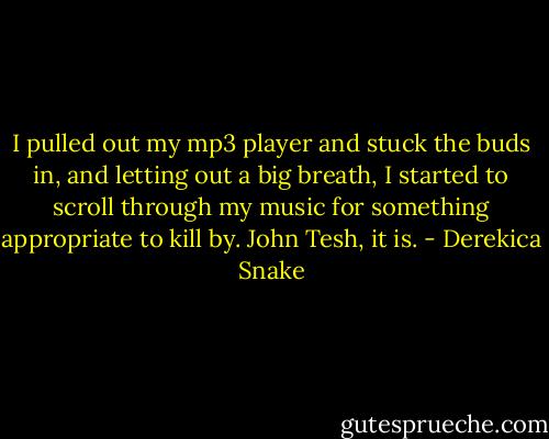 I pulled out my mp3 player and stuck the buds in, and letting out a big breath, I started to scroll through my music for something appropriate to kill by. John Tesh, it is. - Derekica Snake