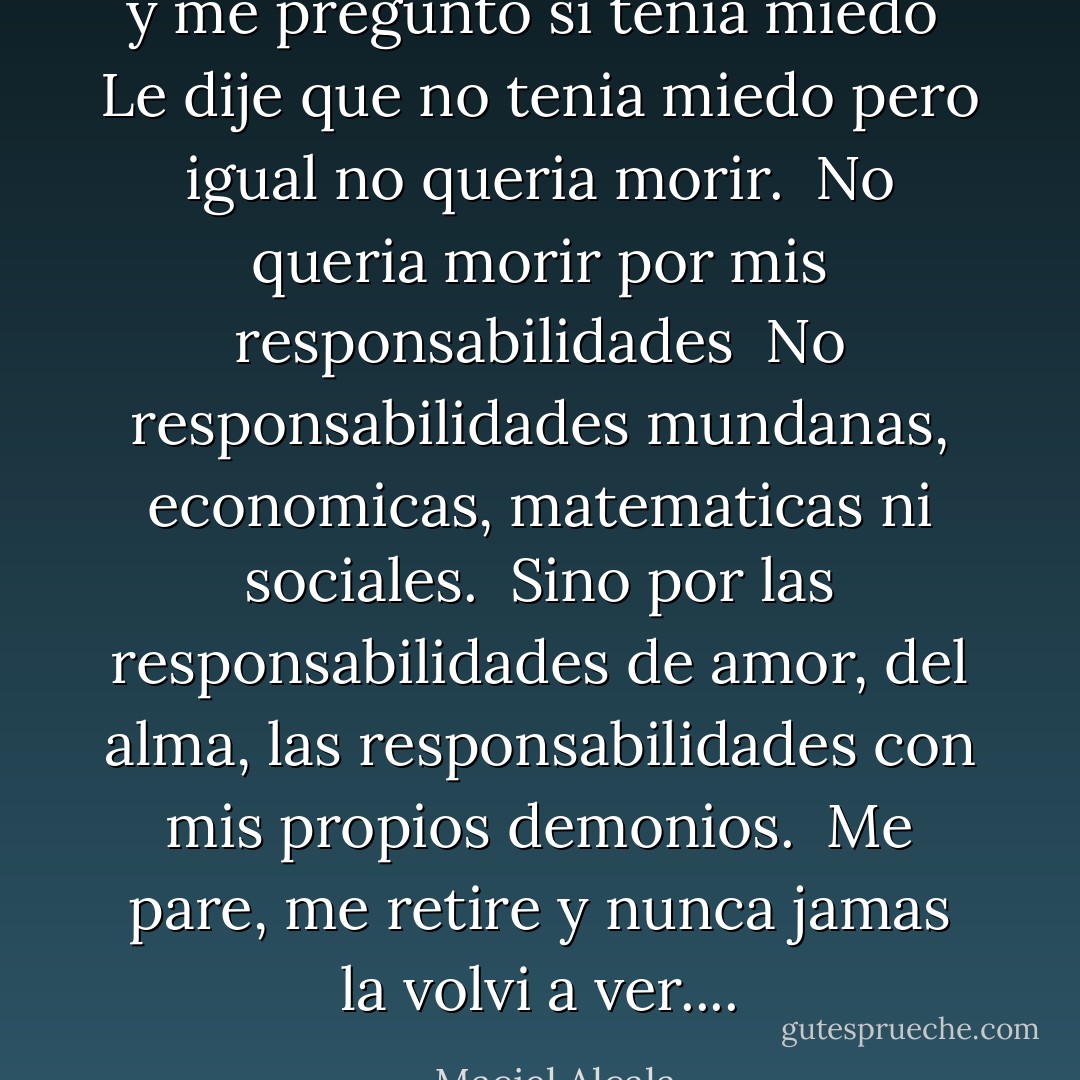y me pregunto si tenia miedo<br /><br />Le dije que no tenia miedo pero igual no queria morir.<br /><br />No queria morir por mis responsabilidades<br /><br />No responsabilidades mundanas, economicas, matematicas ni sociales.<br /><br />Sino por las responsabilidades de amor, del alma, las responsabilidades con mis propios demonios.<br /><br />Me pare, me retire y nunca jamas la volvi a ver.... - Maciel Alcala