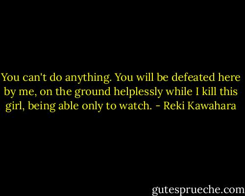 You can't do anything. You will be defeated here by me, on the ground helplessly while I kill this girl, being able only to watch. - Reki Kawahara