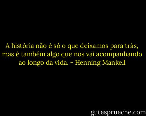 A história não é só o que deixamos para trás, mas é também algo que nos vai acompanhando ao longo da vida. - Henning Mankell