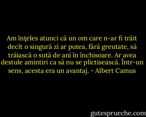 Am înţeles atunci că un om care n-ar fi trăit decît o singură zi ar putea, fără greutate, să trăiască o sută de ani în închisoare. Ar avea destule amintiri ca să nu se plictisească. Într-un sens, acesta era un avantaj. - Albert Camus