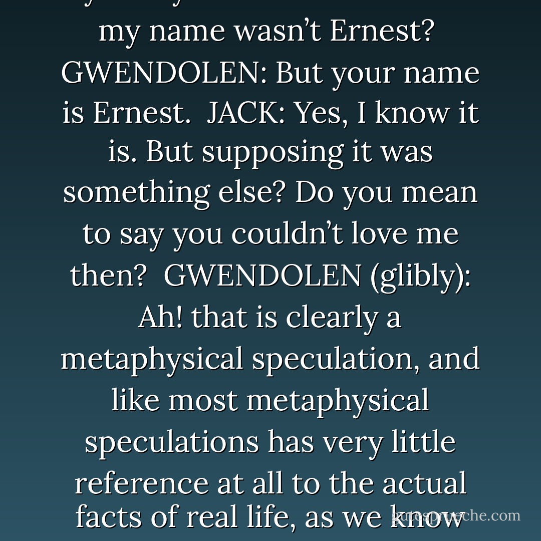 But you don’t really mean to say that you couldn’t love me if my name wasn’t Ernest?<br /><br />GWENDOLEN: But your name is Ernest.<br /><br />JACK: Yes, I know it is. But supposing it was something else? Do you mean to say you couldn’t love me then?<br /><br />GWENDOLEN <i>(glibly)</i>: Ah! that is clearly a metaphysical speculation, and like most metaphysical speculations has very little reference at all to the actual facts of real life, as we know them. - Oscar Wilde