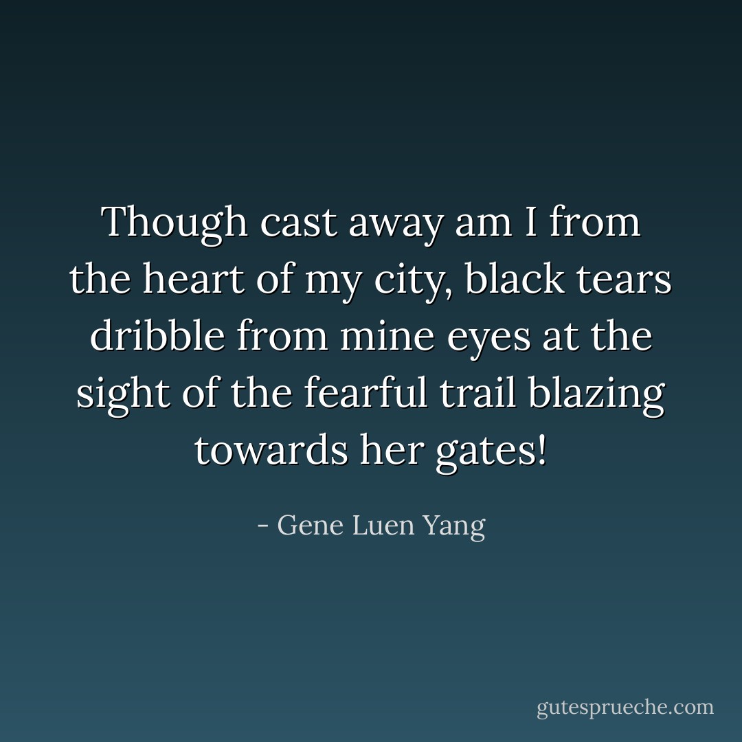 Though cast away am I from the heart of my city, black tears dribble from mine eyes at the sight of the fearful trail blazing towards her gates! - Gene Luen Yang
