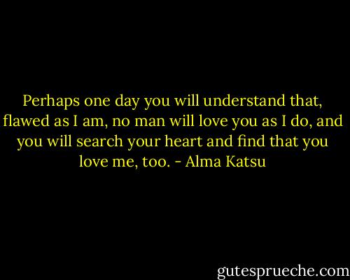 Perhaps one day you will understand that, flawed as I am, no man will love you as I do, and you will search your heart and find that you love me, too. - Alma Katsu
