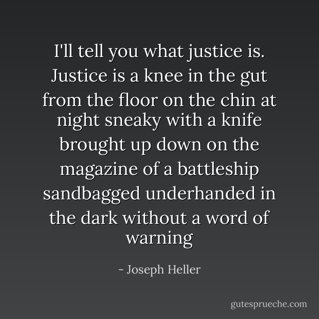 I'll tell you what justice is. Justice is a knee in the gut from the floor on the chin at night sneaky with a knife brought up down on the magazine of a battleship sandbagged underhanded in the dark without a word of warning - Joseph Heller