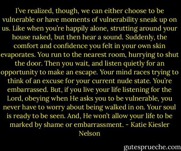 I’ve realized, though, we can either choose to be vulnerable or have moments of vulnerability sneak up on us. Like when you’re happily alone, strutting around your house naked, but then hear a sound. Suddenly, the comfort and confidence you felt in your own skin evaporates. You run to the nearest room, hurrying to shut the door. Then you wait, and listen quietly for an opportunity to make an escape. Your mind races trying to think of an excuse for your current nude state. You’re embarrassed.<br />But, if you live your life listening for the Lord, obeying when He asks you to be vulnerable, you never have to worry about being walked in on. Your soul is ready to be seen. And, He won’t allow your life to be marked by shame or embarrassment. - Katie Kiesler Nelson