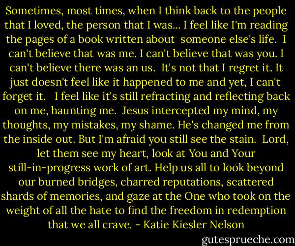 Sometimes, most times, when I think back to the people that I loved, the person that I was... I feel like I'm reading the pages of a book written about <br />someone else's life.<br /><br />I can't believe that was me. I can't believe that was you. I can't believe there was an us.<br /><br />It's not that I regret it. It just doesn't feel like it happened to me and yet, I can't forget it. <br /><br />I feel like it's still refracting and reflecting back on me, haunting me.<br /><br />Jesus intercepted my mind, my thoughts, my mistakes, my shame. He's changed me from the inside out. But I'm afraid you still see the stain.<br /><br />Lord, let them see my heart, look at You and Your still-in-progress work of art. Help us all to look beyond our burned bridges, charred reputations, scattered shards of memories, and gaze at the One who took on the weight of all the hate to find the freedom in redemption that we all crave. - Katie Kiesler Nelson