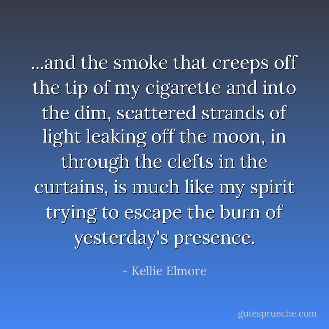 ...and the smoke that creeps off the tip of my cigarette and into the dim, scattered strands of light leaking off the moon, in through the clefts in the curtains, is much like my spirit trying to escape the burn of yesterday's presence. - Kellie Elmore