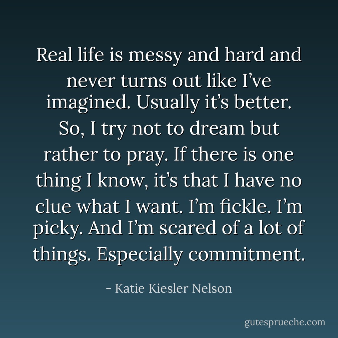 Real life is messy and hard and never turns out like I’ve imagined. Usually it’s better. So, I try not to dream but rather to pray. If there is one thing I know, it’s that I have no clue what I want. I’m fickle. I’m picky. And I’m scared of a lot of things. Especially commitment. - Katie Kiesler Nelson