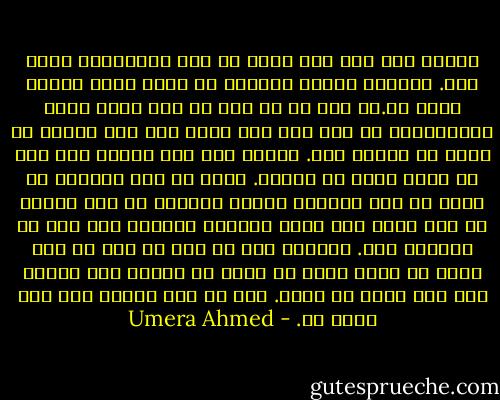 زندگی میں ایک چیز ہوتی ہے جسے کمرامائز کہتے ہیں. پرسکون زندگی گزارنے کے لئیے اسکی ضرورت پڑتی ہے.جس چیز کو تم بدل نہ سکو اسکے ساتھ کمپرومائز کر لیا کرو مگر اپنی کسی بھی خواہش کو جنون مت بنایا کرو. زندگی میں کچھ چیزیں اسي ہیں جو ہمیں نہیں مل سکتيں. چاہے ہم روۓ چلائيں یا بچوں کی طرح ایڑیاں ‏رگڑیں کیونکے وہ کھخ دوسرے کے لیے ہوتی ہیں جیسے تمہارے پیرنٹس کسی اور کے پیرنٹس ہیں. تمہارا گھر کس اور کا گھر ہے مگر اسکا یہ مطلب نہیں کہ ہوتا کہ زندگی میں ہمارے لیے کچھ ہوتا ہی نہیں. کچہ نا کچھ ہمارے لیے بھی ہوتا ہے. - Umera Ahmed