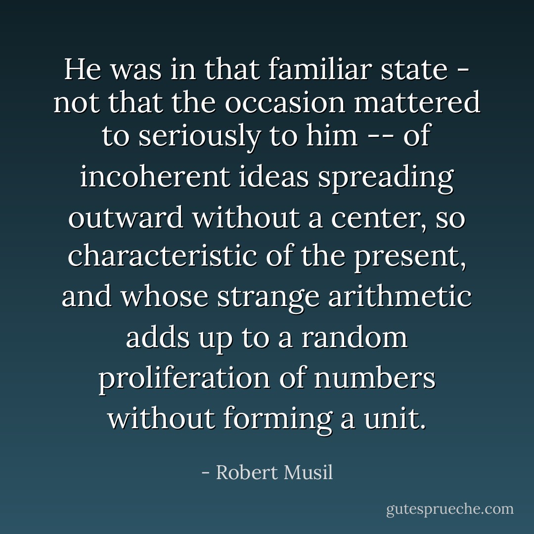 He was in that familiar state - not that the occasion mattered to seriously to him -- of incoherent ideas spreading outward without a center, so characteristic of the present, and whose strange arithmetic adds up to a random proliferation of numbers without forming a unit. - Robert Musil