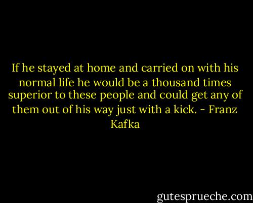If he stayed at home and carried on with his normal life he would be a thousand times superior to these people and could get any of them out of his way just with a kick. - Franz Kafka