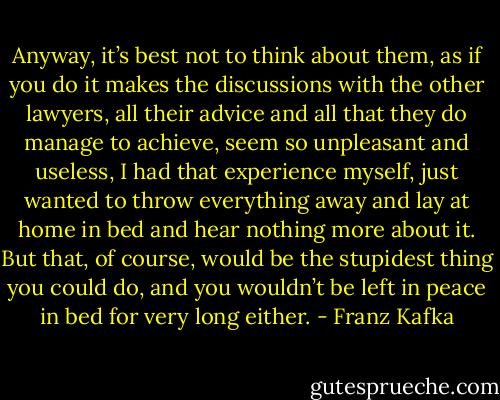 Anyway, it’s best not to think about them, as if you do it makes the discussions with the other lawyers, all their advice and all that they do manage to achieve, seem so unpleasant and useless, I had that experience myself, just wanted to throw everything away and lay at home in bed and hear nothing more about it. But that, of course, would be the stupidest thing you could do, and you wouldn’t be left in peace in bed for very long either. - Franz Kafka