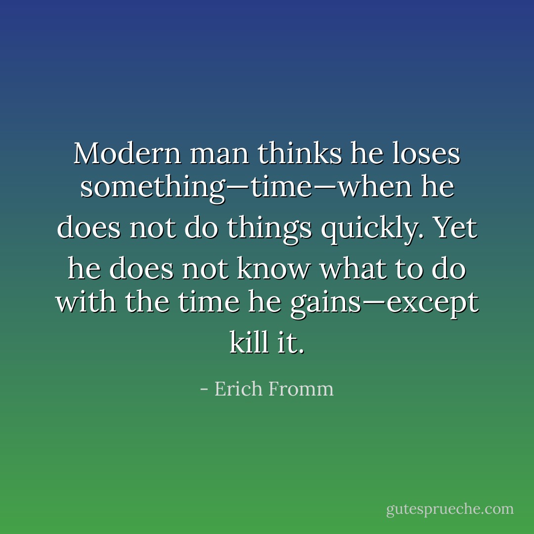 Modern man thinks he loses something—time—when he does not do things quickly. Yet he does not know what to do with the time he gains—except kill it. - Erich Fromm