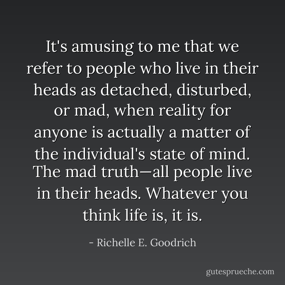 It's amusing to me that we refer to people who live in their heads as detached, disturbed, or mad, when reality for anyone is actually a matter of the individual's state of mind. The mad truth—all people live in their heads. Whatever you <i>think</i> life is, it is. - Richelle E. Goodrich