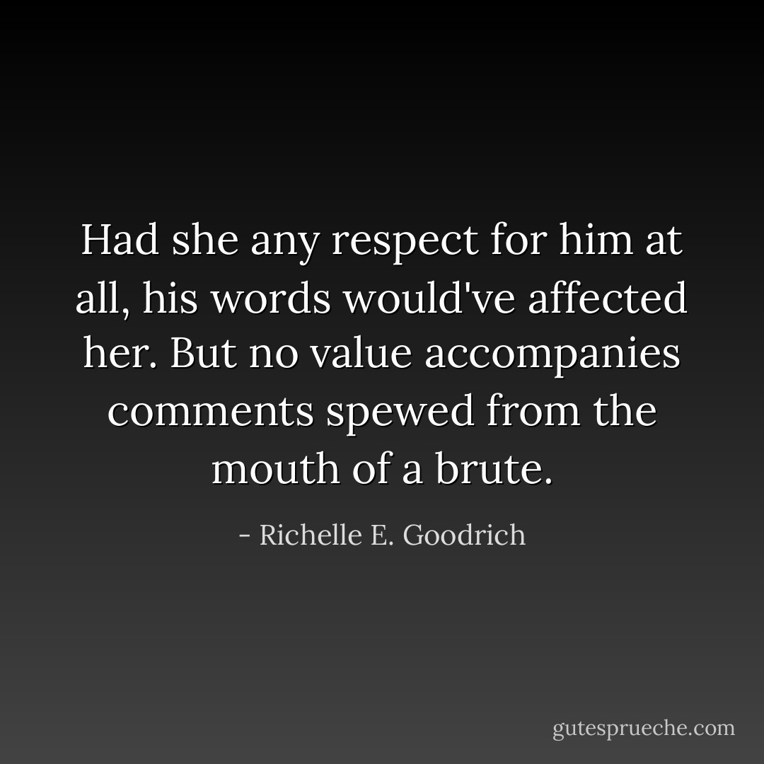 Had she any respect for him at all, his words would've affected her. But no value accompanies comments spewed from the mouth of a brute. - Richelle E. Goodrich