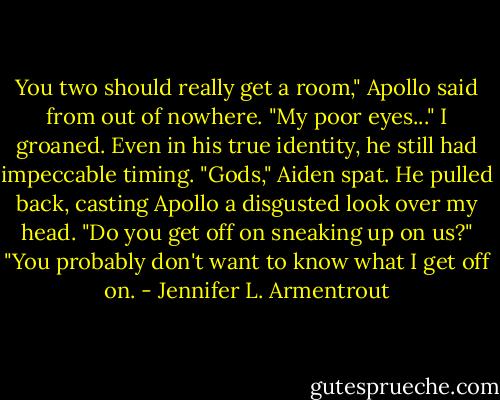 You two should really get a room," Apollo said from out of nowhere.<br />"My poor eyes..."<br />I groaned. Even in his true identity, he still had impeccable timing.<br />"Gods," Aiden spat. He pulled back, casting Apollo a disgusted look over my head. "Do you get off on sneaking up on us?"<br />"You probably don't want to know what I get off on. - Jennifer L. Armentrout