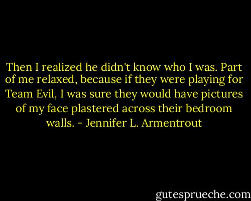 Then I realized he didn't know who I was. Part of me relaxed, because if they were playing for Team Evil, I was sure they would have pictures of my face plastered across their bedroom walls. - Jennifer L. Armentrout