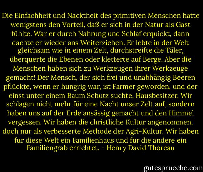 Die Einfachheit und Nacktheit des primitiven Menschen hatte wenigstens den Vorteil, daß er sich in der Natur als Gast fühlte. War er durch Nahrung und Schlaf erquickt, dann dachte er wieder ans Weiterziehen. Er lebte in der Welt gleichsam wie in einem Zelt, durchstreifte die Täler, überquerte die Ebenen oder kletterte auf Berge. Aber die Menschen haben sich zu Werkzeugen ihrer Werkzeuge gemacht! Der Mensch, der sich frei und unabhängig Beeren pflückte, wenn er hungrig war, ist Farmer geworden, und der einst unter einem Baum Schutz suchte, Hausbesitzer. Wir schlagen nicht mehr für eine Nacht unser Zelt auf, sondern haben uns auf der Erde ansässig gemacht und den Himmel vergessen. Wir haben die christliche Kultur angenommen, doch nur als verbesserte Methode der Agri-Kultur. Wir haben für diese Welt ein Familienhaus und für die andere ein Familiengrab errichtet. - Henry David Thoreau
