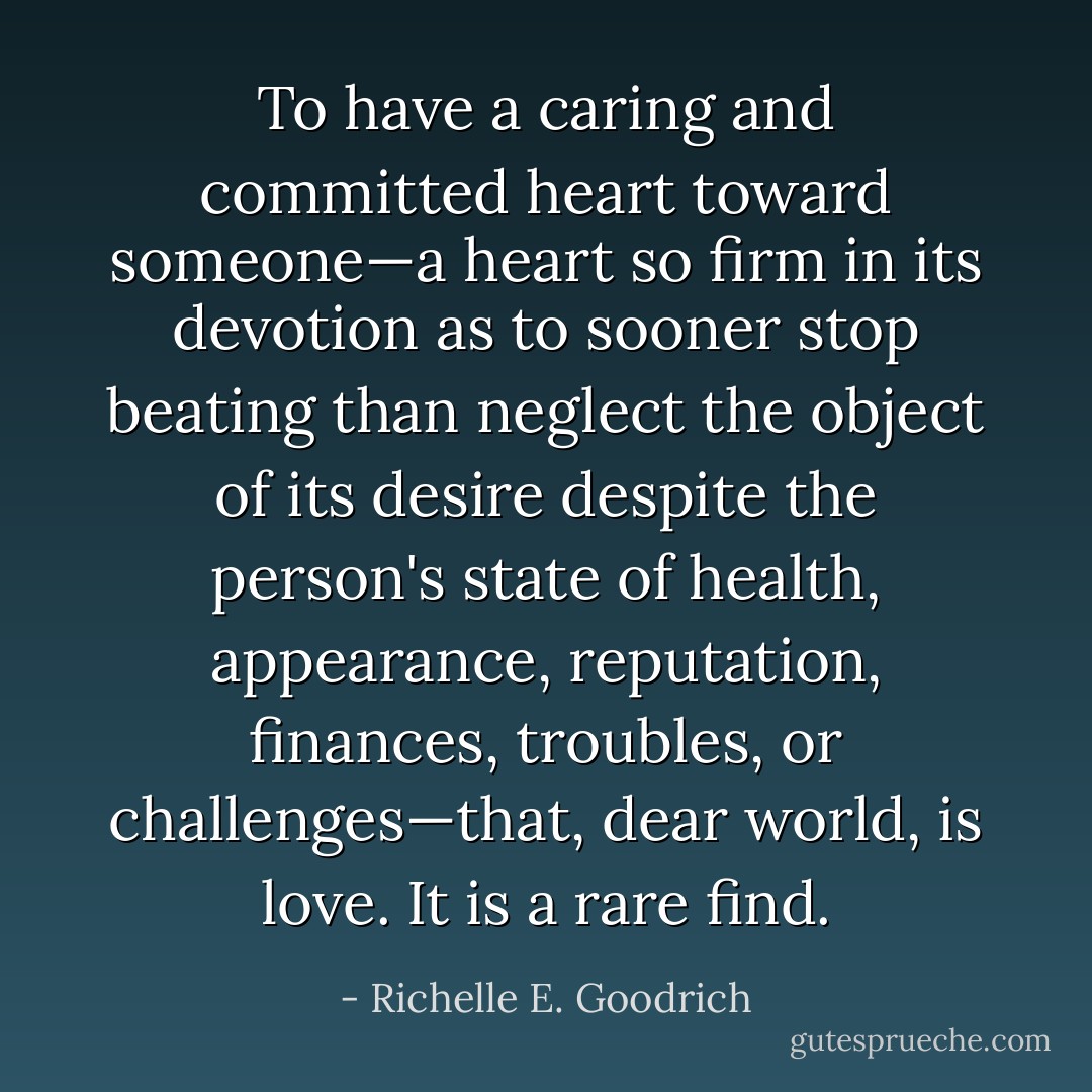 To have a caring and committed heart toward someone—a heart so firm in its devotion as to sooner stop beating than neglect the object of its desire despite the person's state of health, appearance, reputation, finances, troubles, or challenges—that, dear world, is <i>love.</i> It is a rare find. - Richelle E. Goodrich