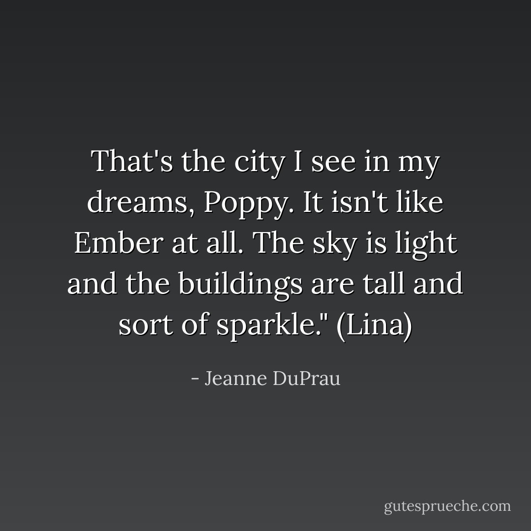 That's the city I see in my dreams, Poppy. It isn't like Ember at all. The sky is light and the buildings are tall and sort of sparkle." (Lina) - Jeanne DuPrau
