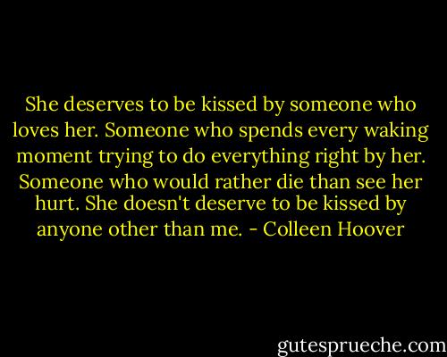 She deserves to be kissed by someone who loves her. Someone who spends every waking moment trying to do everything right by her. Someone who would rather die than see her hurt. She doesn't deserve to be kissed by anyone other than me. - Colleen Hoover