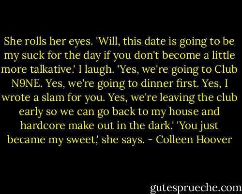 She rolls her eyes. 'Will, this date is going to be my suck for the day if you don't become a little more talkative.'<br />I laugh. 'Yes, we're going to Club N9NE. Yes, we're going to dinner first. Yes, I wrote a slam for you. Yes, we're leaving the club early so we can go back to my house and hardcore make out in the dark.'<br />'You just became my sweet,' she says. - Colleen Hoover