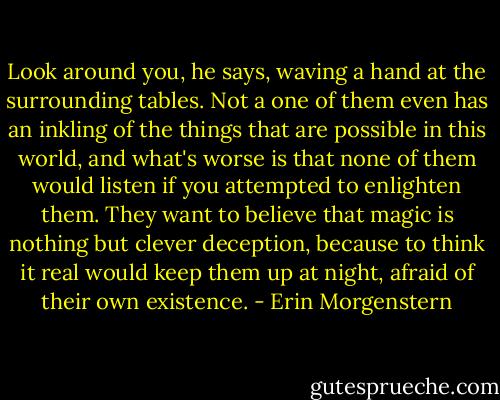 Look around you, he says, waving a hand at the surrounding tables. Not a one of them even has an inkling of the things that are possible in this world, and what's worse is that none of them would listen if you attempted to enlighten them. They want to believe that magic is nothing but clever deception, because to think it real would keep them up at night, afraid of their own existence. - Erin Morgenstern