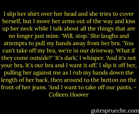 I slip her shirt over her head and she tries to cover herself, but I move her arms out of the way and kiss up her neck while I talk about all the things that are no longer just mine.<br />'Will, stop.' She laughs and attempts to pull my hands away from her bra. 'You can't take off my bra, we're in our driveway. What if they come outside?'<br />'It's dark,' I whisper. 'And it's not your bra. It's our bra and I want it off.' I slip it off her, pulling her against me as I rub my hands down the length of her back, then around to the button on the front of her jeans. 'And I want to take off our pants. - Colleen Hoover