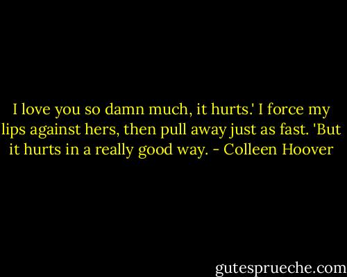 I love you so damn much, it hurts.' I force my lips against hers, then pull away just as fast. 'But it hurts in a really good way. - Colleen Hoover