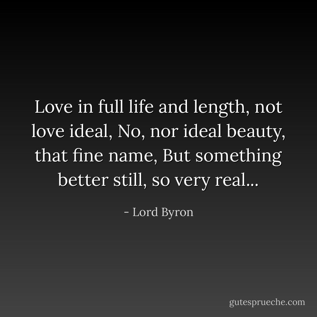 Love in full life and length, not love ideal,<br />No, nor ideal beauty, that fine name,<br />But something better still, so very real... - Lord Byron