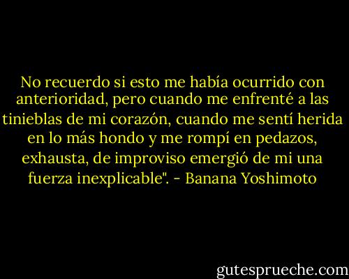 No recuerdo si esto me había ocurrido con anterioridad, pero cuando me enfrenté a las tinieblas de mi corazón, cuando me sentí herida en lo más hondo y me rompí en pedazos, exhausta, de improviso emergió de mi una fuerza inexplicable". - Banana Yoshimoto