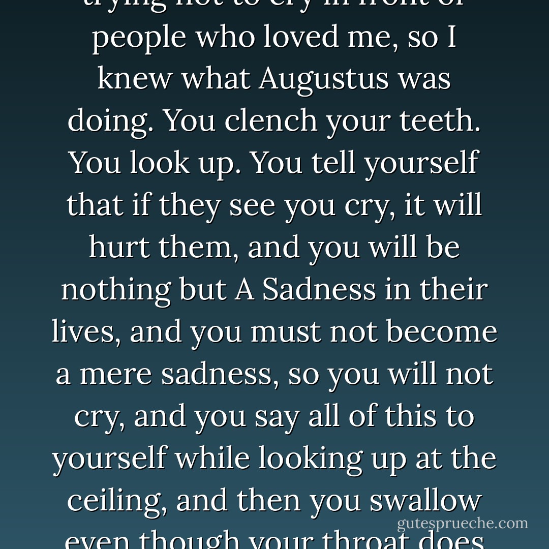 Just before you went into the ICU, I started to feel this ache in my hip.” “No,” I said. Panic rolled in, pulled me under. He nodded. “So I went in for a PET scan.” He stopped. He yanked the cigarette out of his mouth and clenched his teeth. Much of my life had been devoted to trying not to cry in front of people who loved me, so I knew what Augustus was doing. You clench your teeth. You look up. You tell yourself that if they see you cry, it will hurt them, and you will be nothing but A Sadness in their lives, and you must not become a mere sadness, so you will not cry, and you say all of this to yourself while looking up at the ceiling, and then you swallow even though your throat does not want to close and you look at the person who loves you and smile. He flashed his crooked smile, then said, “I lit up like a Christmas tree, Hazel Grace. The lining of my chest, my left hip, my liver, everywhere. - John Green