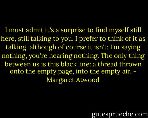 I must admit it's a surprise to find myself still here, still talking to you. I prefer to think of it as talking, although of course it isn't: I'm saying nothing, you're hearing nothing. The only thing between us is this black line: a thread thrown onto the empty page, into the empty air. - Margaret Atwood