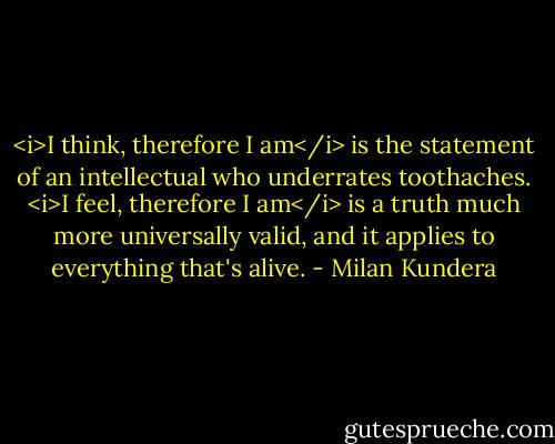 <i>I think, therefore I am</i> is the statement of an intellectual who underrates toothaches. <i>I feel, therefore I am</i> is a truth much more universally valid, and it applies to everything that's alive. - Milan Kundera