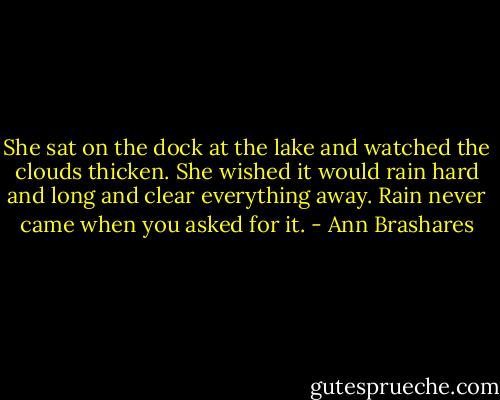 She sat on the dock at the lake and watched the clouds thicken. She wished it would rain hard and long and clear everything away. Rain never came when you asked for it. - Ann Brashares