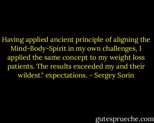 Having applied ancient principle of aligning the Mind-Body-Spirit in my own challenges, I applied the same concept to my weight loss patients. The results exceeded my and their wildest." expectations. - Sergey Sorin