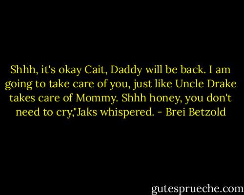Shhh, it's okay Cait, Daddy will be back. I am going to take care of you, just like Uncle Drake takes care of Mommy. Shhh honey, you don't need to cry,"Jaks whispered. - Brei Betzold