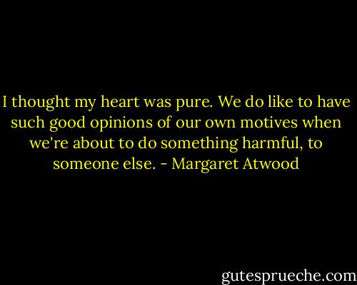 I thought my heart was pure. We do like to have such good opinions of our own motives when we're about to do something harmful, to someone else. - Margaret Atwood
