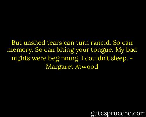 But unshed tears can turn rancid. So can memory. So can biting your tongue. My bad nights were beginning. I couldn't sleep. - Margaret Atwood