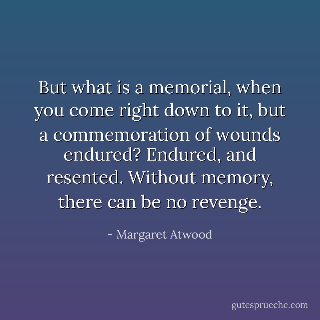 But what is a memorial, when you come right down to it, but a commemoration of wounds endured? Endured, and resented. Without memory, there can be no revenge. - Margaret Atwood