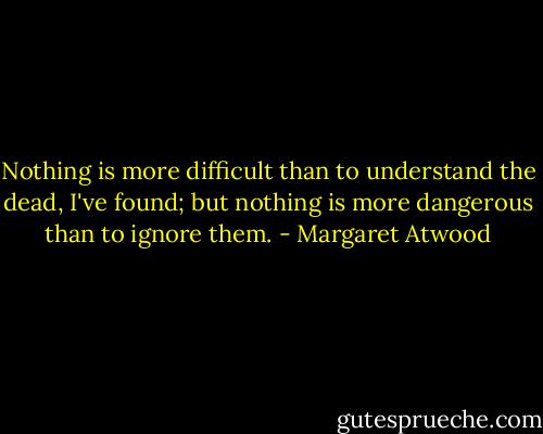 Nothing is more difficult than to understand the dead, I've found; but nothing is more dangerous than to ignore them. - Margaret Atwood