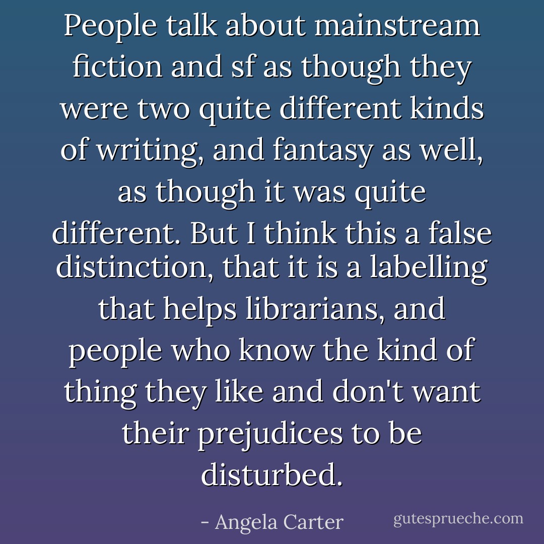 People talk about mainstream fiction and sf as though they were two quite different kinds of writing, and fantasy as well, as though it was quite different. But I think this a false distinction, that it is a labelling that helps librarians, and people who know the kind of thing they like and don't want their prejudices to be disturbed. - Angela Carter