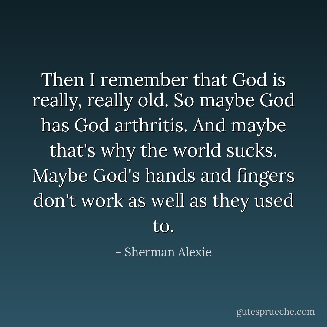 Then I remember that God is really, really old. So maybe God has God arthritis. And maybe that's why the world sucks. Maybe God's hands and fingers don't work as well as they used to. - Sherman Alexie