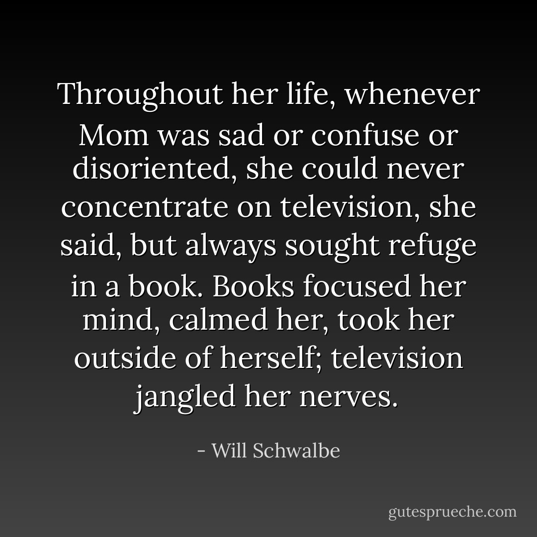 Throughout her life, whenever Mom was sad or confuse or disoriented, she could never concentrate on television, she said, but always sought refuge in a book. Books focused her mind, calmed her, took her outside of herself; television jangled her nerves. - Will Schwalbe