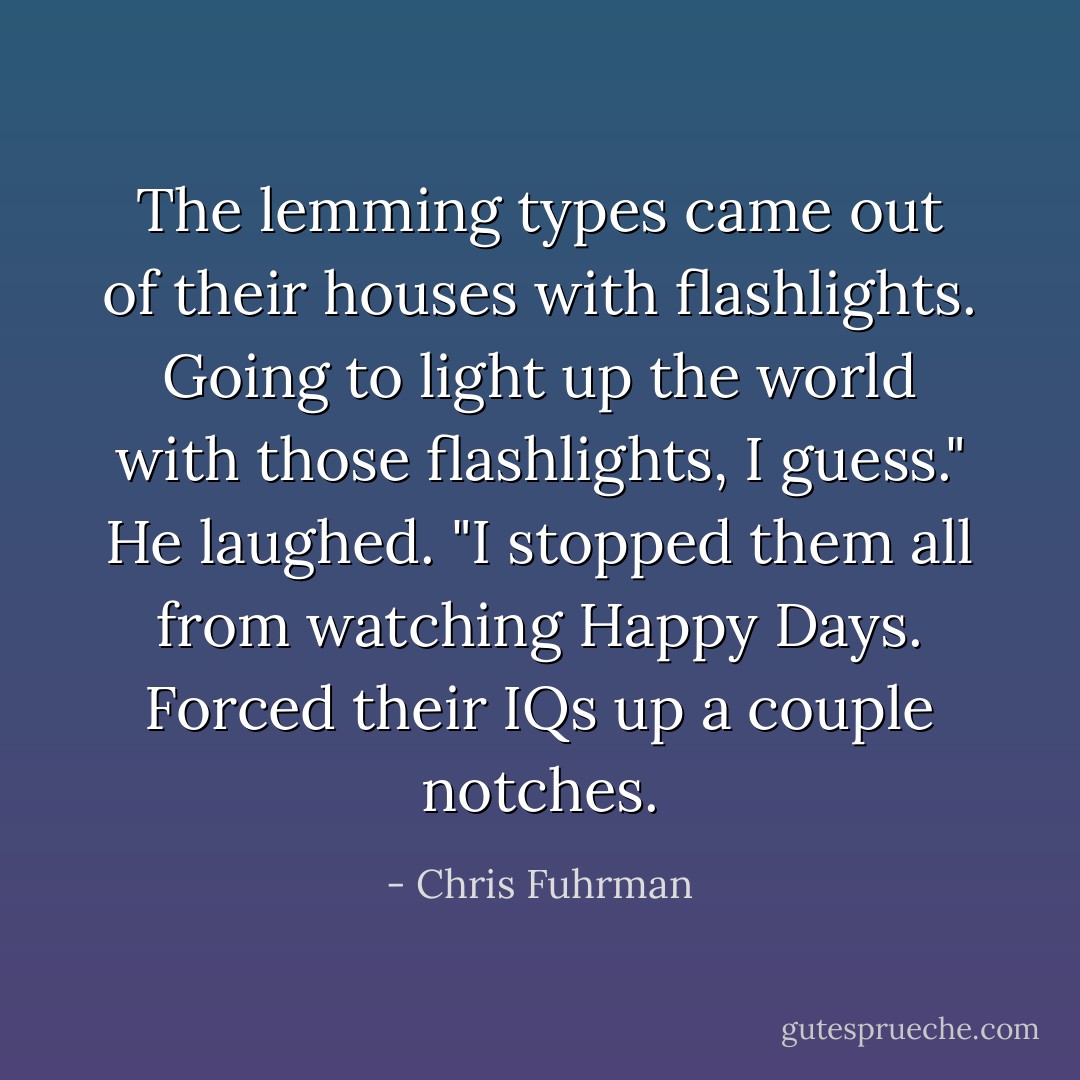 The lemming types came out of their houses with flashlights. Going to light up the world with those flashlights, I guess." He laughed. "I stopped them all from watching Happy Days. Forced their IQs up a couple notches. - Chris Fuhrman