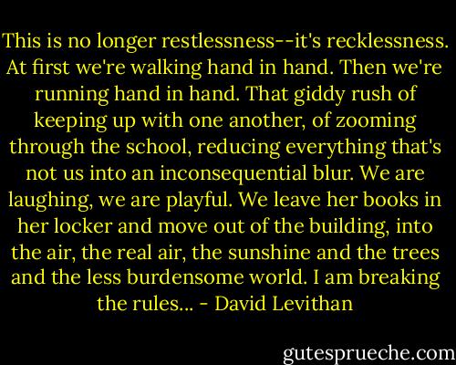 This is no longer restlessness--it's recklessness. At first we're walking hand in hand. Then we're running hand in hand. That giddy rush of keeping up with one another, of zooming through the school, reducing everything that's not us into an inconsequential blur. We are laughing, we are playful. We leave her books in her locker and move out of the building, into the air, the real air, the sunshine and the trees and the less burdensome world. I am breaking the rules... - David Levithan